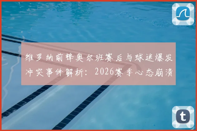 维罗纳前锋奥尔班赛后与球迷爆发冲突事件解析：2026赛季心态崩溃原因探析及球队内部问题梳理