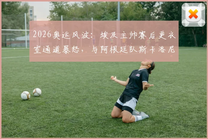 2026奥运风波:埃及主帅赛后更衣室通道暴怒,与阿根廷队斯卡洛尼险酿冲突