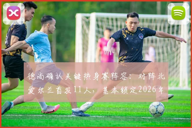 德尚确认关键热身赛阵容：对阵北爱尔兰首发11人，基本锁定2026年世界杯法国队首战框架