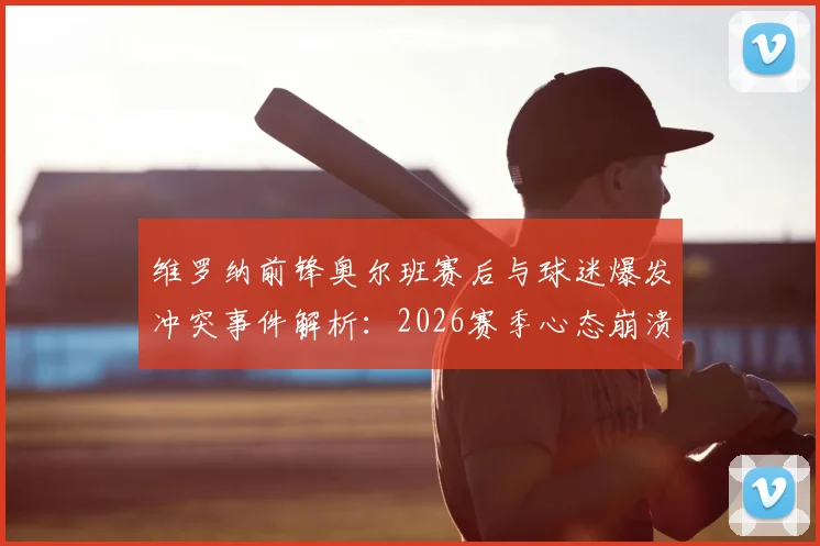 维罗纳前锋奥尔班赛后与球迷爆发冲突事件解析：2026赛季心态崩溃原因探析及球队内部问题梳理
