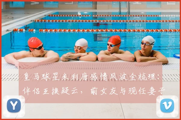 皇马球星米利唐感情风波全梳理：伴侣互换疑云，前女友与现任妻子前夫订婚始末详解