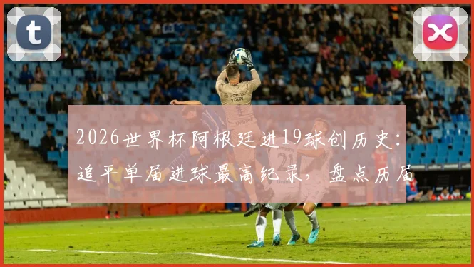2026世界杯阿根廷进19球创历史：追平单届进球最高纪录，盘点历届火力最强球队