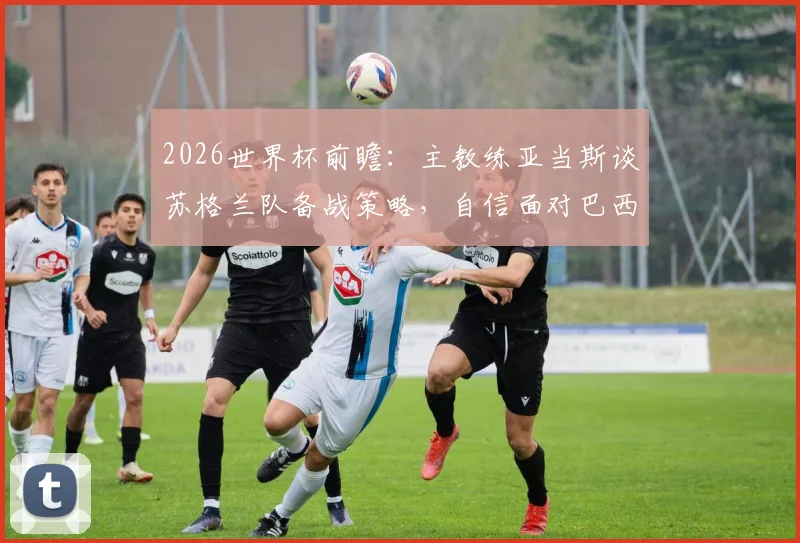 2026世界杯前瞻：主教练亚当斯谈苏格兰队备战策略，自信面对巴西等强队挑战