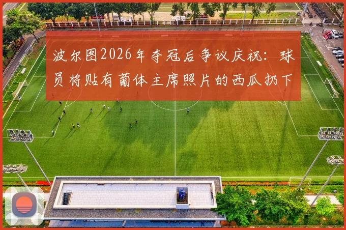 波尔图2026年夺冠后争议庆祝：球员将贴有葡体主席照片的西瓜扔下看台事件回顾与解读